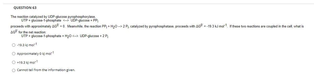 QUESTION 63
The reaction catalyzed by UDP-glucose pyrophosphorylase,
UTP + glucose-1-phosphate <-> UDP-glucose + PP
proceeds with approximately AGO = 0. Meanwhile, the reaction PP; + H20 --> 2 Pj, catalyzed by pyrophosphatase, proceeds with AG0 = -19.3 kJ mol1. If these two reactions are coupled in the cell, what is
AGO' for the net reaction:
UTP + glucose-1-phosphate + H20 <--> UDP-glucose + 2 Pi
O -19.3 k) mol-1
O Approximately 0 kj mol-1
O +19.3 k) mol1
O Cannot tell from the information given.
