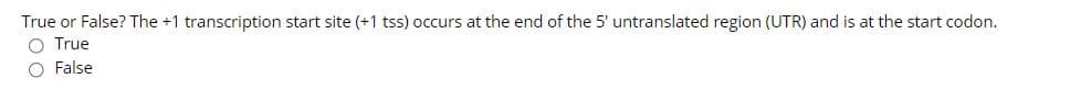 True or False? The +1 transcription start site (+1 tss) occurs at the end of the 5' untranslated region (UTR) and is at the start codon.
O True
O False
