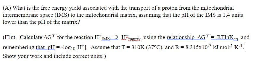 (A) What is the free energy yield associated with the transport of a proton from the mitochondrial
intermembrane space (IMS) to the mitochondrial matrix, assuming that the pH of the IMS is 1.4 units
lower than the pH of the matrix?
(Hint: Calculate AGO' for the reaction H"IMS > H
matris using the relationship AG° = RTInKeg and
remembering that pH = -log1o[H*]. Assume that T = 310K (37°C), and R = 8.315x10-3 kJ mol-1 K-1.
Show your work and include correct units!)
