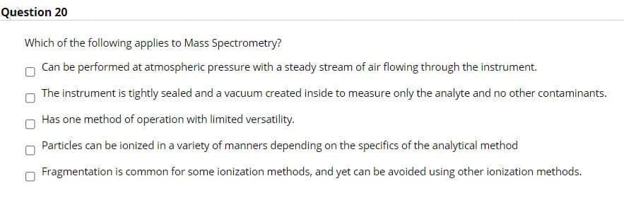 Question 20
Which of the following applies to Mass Spectrometry?
Can be performed at atmospheric pressure with a steady stream of air flowing through the instrument.
The instrument is tightly sealed and a vacuum created inside to measure only the analyte and no other contaminants.
Has one method of operation with limited versatility.
Particles can be ionized in a variety of manners depending on the specifics of the analytical method
Fragmentation is common for some ionization methods, and yet can be avoided using other ionization methods.
