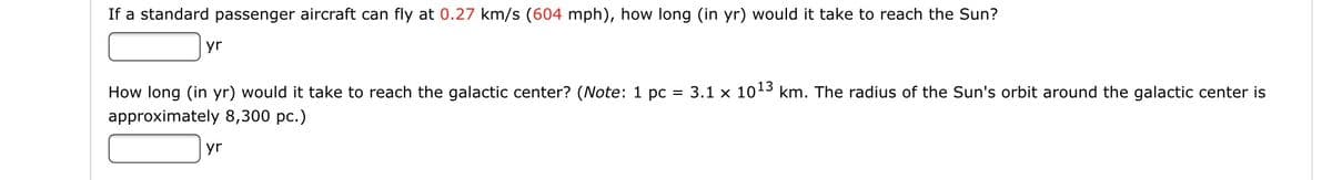 If a standard passenger aircraft can fly at 0.27 km/s (604 mph), how long (in yr) would it take to reach the Sun?
yr
How long (in yr) would it take to reach the galactic center? (Note: 1 pc = 3.1 x 1013 km. The radius of the Sun's orbit around the galactic center is
approximately 8,300 pc.)
yr
