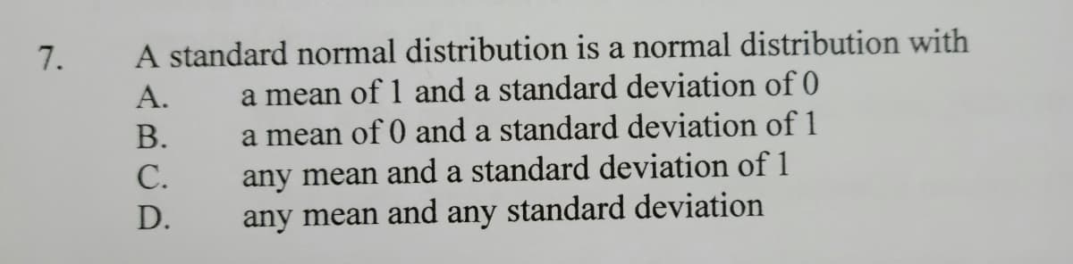 A standard normal distribution is a normal distribution with
a mean of 1 and a standard deviation of 0
a mean of 0 and a standard deviation of1
any mean and a standard deviation of 1
any mean and any standard deviation
А.
В.
С.
D.
7.
