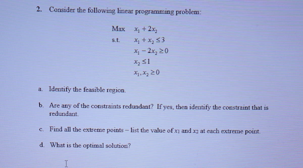 2. Consider the following linear programming problem:
Max
X + 2x,
X +x, <3
X1 - 2x, 20
s.t.
a. Identify the feasible region.
b. Are any of the constraints redundant? If yes, then identify the constraint that is
redundant.
c. Find all the extreme points list the value of x1 and x2 at each extreme point.
d. What is the optimal solution?
