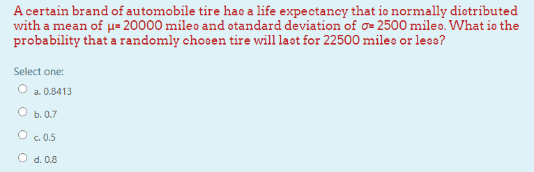 A certain brand of automobile tire has a life expectancy that is normally dietributed
with a mean of µ= 20000 miles and standard deviation of o= 2500 miles. What is the
probability that a randomly chosen tire will laot for 22500 miles or leoo?
Select one:
O a. 0.8413
O b. 0.7
O c. 0.5
O d. 0.8

