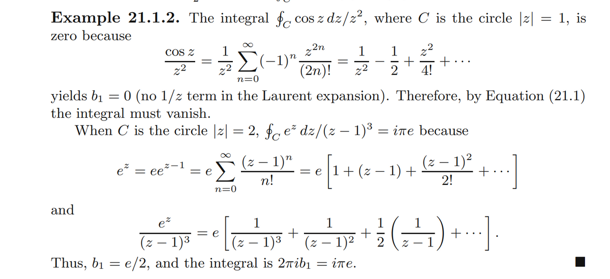 Example 21.1.2. The integral f cos z dz/z², where C is the circle |z| = 1, is
zero because
22n
(-1)".
(2n)!
COS Z
1
1
22
-
z2
2
2
2
4!
n=0
0 (no 1/z term in the Laurent expansion). Therefore, by Equation (21.1)
yields bị
the integral must vanish.
When C is the circle |2|
2, fc e dz/(z – 1)³ = ine because
e = ee
(z – 1)"
= e |1+ (z – 1) +
2!
(z – 1)?
= e
n!
n=0
and
ez
1
1
1
= e
(z – 1)3
1)3
Thus, b1 = e/2, and the integral is 2ribi = ine.
(z – 1)2
2
-
