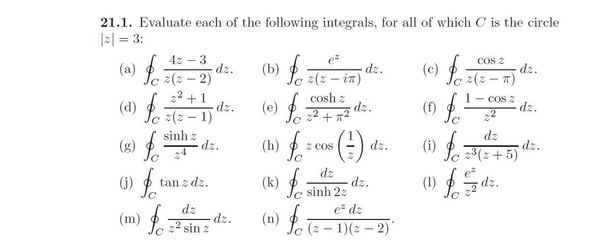 21.1. Evaluate each of the following integrals, for all of which C is the circle
|2| = 3:
ez
dz.
(b) P z(2 – in)
COS Z
4z – 3
dz.
(c) P -
dz.
(a)
. 2(2 -
c z(z – 2)
22 +1
dz.
(d) P 2 – 1)
cosh z
dz.
+ 72
1
(f)
- COS Z
dz.
(e)
22
(:).
of
dz
dz.
(i) P 3(2+5)
sinh z
dz.
4
(g)
(h)
Z COS
dz.
dz
(1)
dz.
22
dz.
(j)
(k)
Jc sinh 2z
tan z dz.
dz
ez dz
(m)
dz.
22 sin z
(n)
(z – 1)(2 – 2)*
