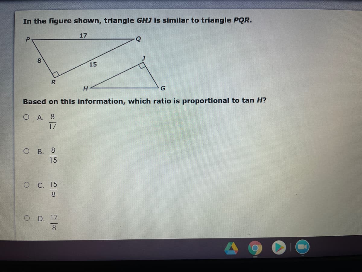 In the figure shown, triangle GHJ is similar to triangle PQR.
17
Q
8.
15
R.
H.
G
Based on this information, which ratio is proportional to tan H?
О А. 8
17
В. 8
15
ОС. 15
8
O D. 17
8.
co
