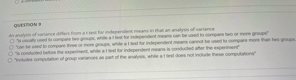 QUESTION 9
An analysis of variance differs from a t test for independent means in that an analysis of variance
"is usually used to compare two groups, while a t test for independent means can be used to compare two or more groups"
O "can be used to compare three or more groups, while a t test for independent means cannot be used to compare more than two groups.
O "is conducted before the experiment, while a t test for independent means is conducted after the experiment"
"includes computation of group variances as part of the analysis, while a t test does not include these computations"