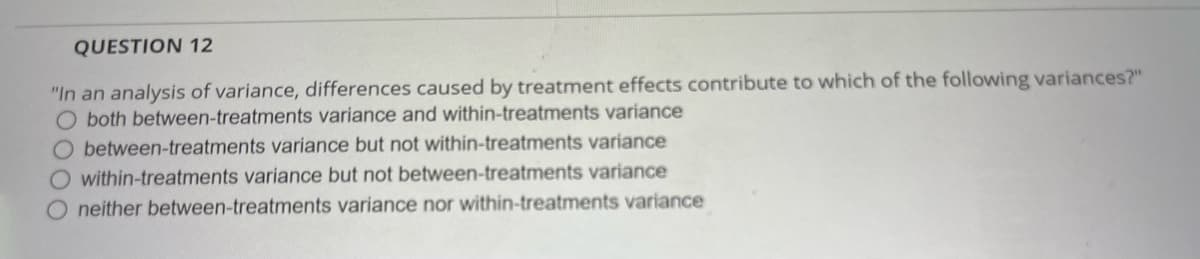 QUESTION 12
"In an analysis of variance, differences caused by treatment effects contribute to which of the following variances?"
both between-treatments variance and within-treatments variance
O between-treatments variance but not within-treatments variance
O within-treatments variance but not between-treatments variance
O neither between-treatments variance nor within-treatments variance