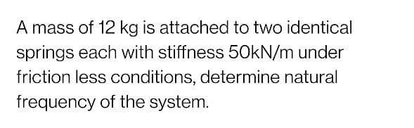 A mass of 12 kg is attached to two identical
springs each with stiffness 50KN/m under
friction less conditions, determine natural
frequency of the system.
