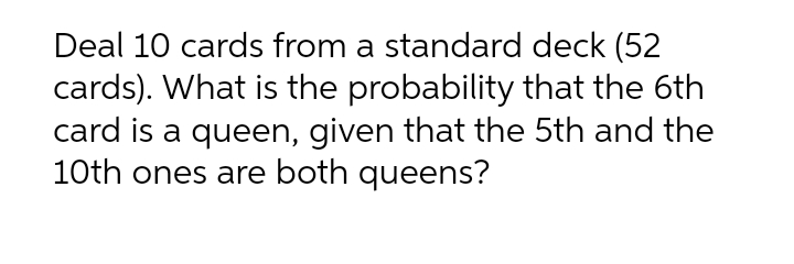 Deal 10 cards from a standard deck (52
cards). What is the probability that the 6th
card is a queen, given that the 5th and the
10th ones are both queens?
