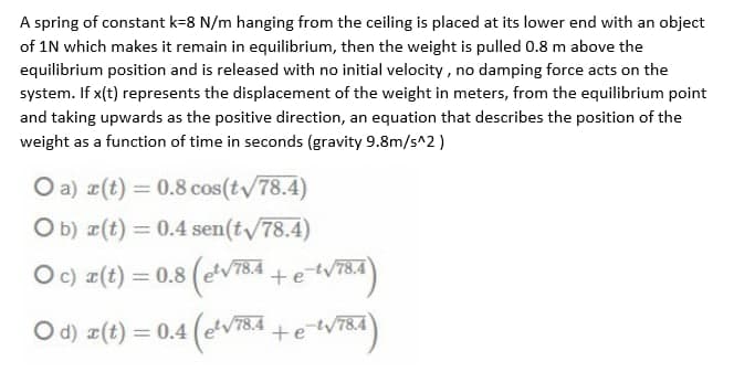 A spring of constant k=8 N/m hanging from the ceiling is placed at its lower end with an object
of 1N which makes it remain in equilibrium, then the weight is pulled 0.8 m above the
equilibrium position and is released with no initial velocity, no damping force acts on the
system. If x(t) represents the displacement of the weight in meters, from the equilibrium point
and taking upwards as the positive direction, an equation that describes the position of the
weight as a function of time in seconds (gravity 9.8m/s^2)
O a) r(t) = 0.8 cos(tv/78.4)
O b) r(t) = 0.4 sen(t/78.4)
Oc) a(t) = 0.8 (ev784-
= 0.8 (V784 + e tVT8a)
-t/78.4
%3D
O d) z(t) = 0.4 (eV78.4 +eW784
%3D
