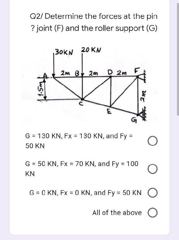Q2/ Determine the forces at the pin
? joint (F) and the roller support (G)
30KN 20 KN
2m B 2m
D 2m
G = 130 KN, Fx 130 KN, and Fy =
50 KN
G = 50 KN, Fx 70 KN, and Fy 100
KN
G = 0 KN, Fx =0 KN, and Fy = 50 KN O
All of the above O
