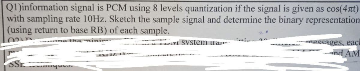 Q1)information signal is PCM using 8 levels quantization if the signal is given as cos(4Tt)
with sampling rate 10HZ. Sketch the sample signal and determine the binary representation
(using return to base RB) of each sample.
20
the minim
V SVStem ua-
messages, eacl
nd AM
SSE
