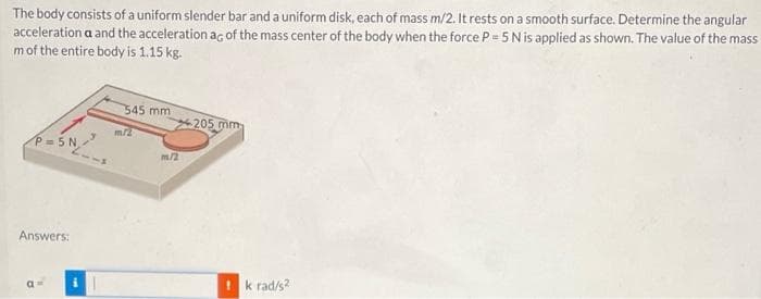 The body consists of a uniform slender bar and a uniform disk, each of mass m/2. It rests on a smooth surface. Determine the angular
acceleration a and the acceleration ag of the mass center of the body when the force P 5 Nis applied as shown. The value of the mass
mof the entire body is 1.15 kg.
545 mm
205 mm
P = 5 N
m/2
Answers:
!k rad/s?
