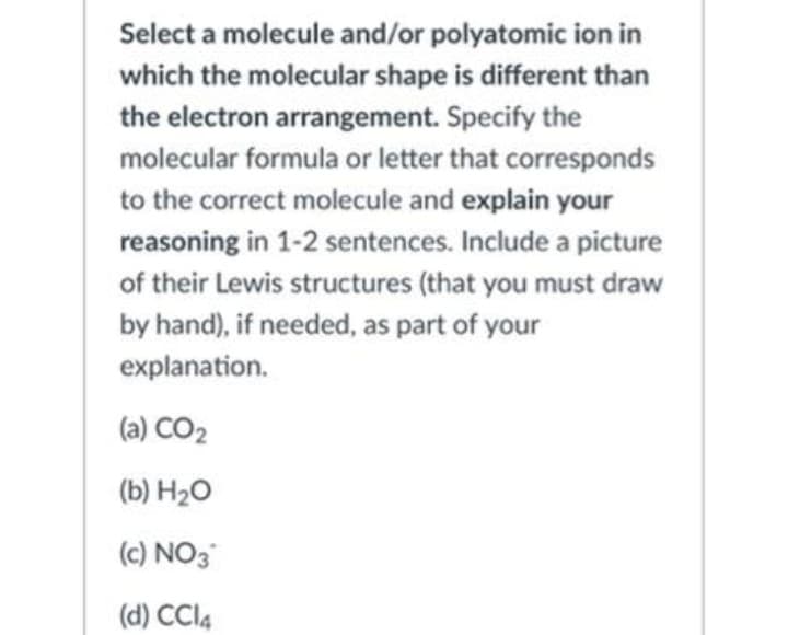 Select a molecule and/or polyatomic ion in
which the molecular shape is different than
the electron arrangement. Specify the
molecular formula or letter that corresponds
to the correct molecule and explain your
reasoning in 1-2 sentences. Include a picture
of their Lewis structures (that you must draw
by hand), if needed, as part of your
explanation.
(a) CO2
(b) H2O
(c) NO3
(d) CCI4
