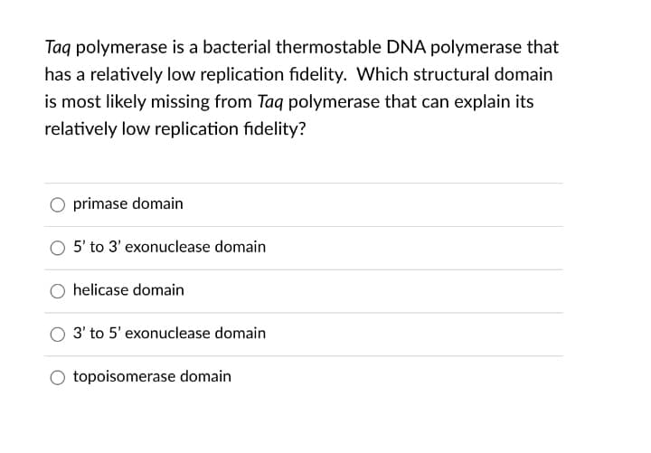 Taq polymerase is a bacterial thermostable DNA polymerase that
has a relatively low replication fidelity. Which structural domain
is most likely missing from Taq polymerase that can explain its
relatively low replication fidelity?
primase domain
5' to 3' exonuclease domain
helicase domain
3' to 5' exonuclease domain
topoisomerase domain
