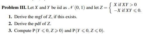 X if XY > 0
-X if XY <0.
Problem III. Let X and Y be iid as N (0, 1) and let Z
1. Derive the mgf of Z, if this exists.
2. Derive the pdf of Z.
3. Compute P(Y < 0, Z>0) and P(Y <0, Z< 0).
