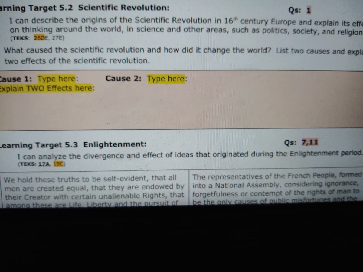 arning Target 5.2 Scientific Revolution:
I can describe the origins of the Scientific Revolution in 16h century Europe and explain its effe
on thinking around the world, in science and other areas, such as politics, society, and religion
(TEKS: 26DE, 27E)
Qs: 1
What caused the scientific revolution and how did it change the world? List two causes and expla
two effects of the scientific revolution.
Cause 1: Type here:
Explain TWO Effects here:
Cause 2: Type here:
Learning Target 5.3 Enlightenment:
Qs: 7,11
I can analyze the divergence and effect of ideas that originated during the Enlightenment period.
(TEKS: 17A 19C)
The representatives of the French People, formed
We hold these truths to be self-evident, that all
men are created equal, that they are endowed by into a National Assembly, considering ignorance,
their Creator with certain unalienable Rights, that forgetfulness or contempt of the rights of man to
among these are Life, Liberty and the pursuit of
be the only causes of public misfortunes and the
