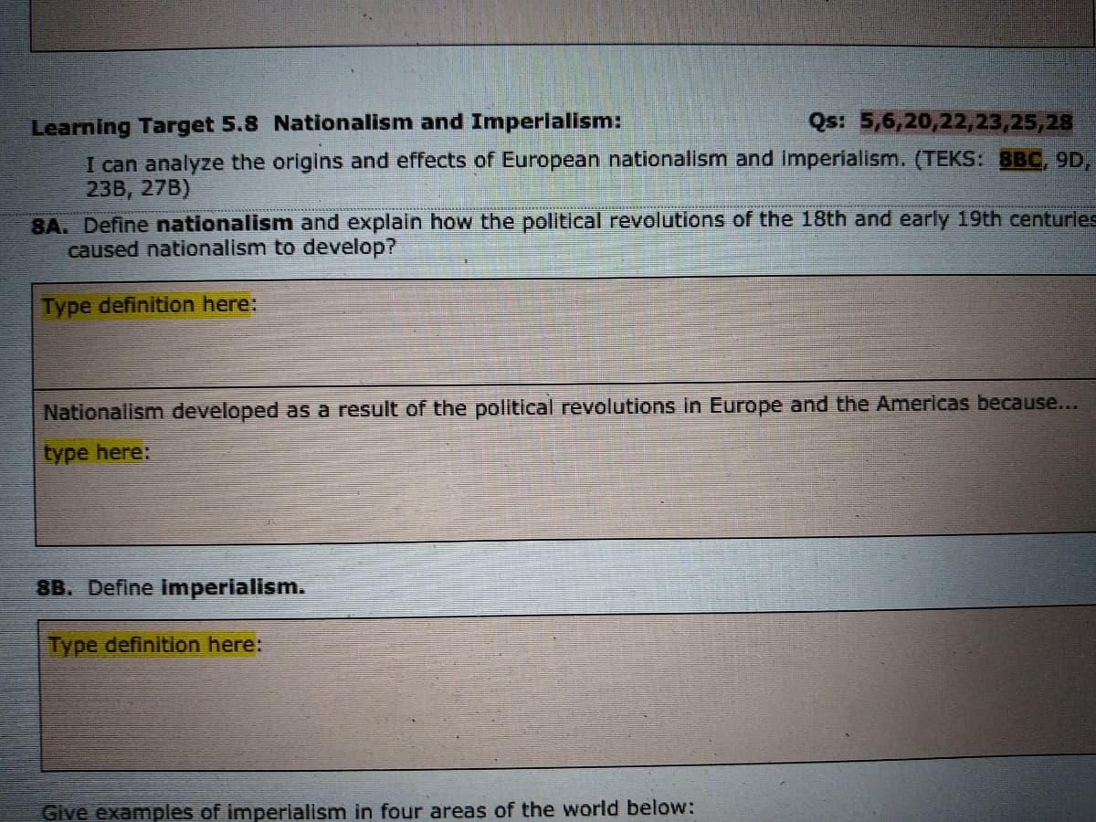 Learning Target 5.8 Nationalism and Imperialism:
I can analyze the origins and effects of European nationalism and imperialism. (TEKS: 8BC, 9D,
23B, 27B)
8A. Define nationalism and explain how the political revolutions of the 18th and early 19th centurles
caused nationalism to develop?
Qs: 5,6,20,22,23,25,28
Type definition here:
Nationalism developed as a result of the political revolutions in Europe and the Americas because...
type here:
8B. Define imperialism.
Type definition here:
Give examples of imperialism in four areas of the world below:
