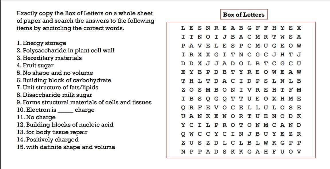 Exactly copy the Box of Letters on a whole sheet
of paper and search the answers to the following
items by encircling the correct words.
Box of Letters
1. Energy storage
2. Polysaccharide in plant cell wall
3. Hereditary materials
4. Fruit sugar
5. No shape and no volume
6. Building block of carbohydrate
7. Unit structure of fats/lipids
8. Disaccharide milk sugar
9. Forms structural materials of cells and tissues
LE S N RE A B G F F H YE X
I T NO I JBA C M RT W S A
PA VE LES P C M UGE O W
IR X X G ITN C G C J H T J
D D X JJA DOLBT C G CU
EYB P DB T YRE O WE A W
T H L T D A CID P S L N L B
z oS M BON I VRE H TF M
I B S Q GQT TUE O X HME
10. Electron is
charge
Q R FE VOCE LLULO SE
U A N K ENOR TUEN OD K
11. No charge
12. Building blocks of nucleic acid
Y CILP RO TON MCAND
13. for
tissue repair
Q W C C YCIN J BUY E Z R
14. Positively charged
15. with definite shape and volume
Z US Z DL CL BL W K G P P
N P P A D S K K G A H F UO V

