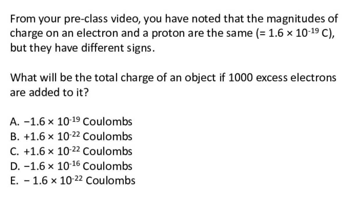 From your pre-class video, you have noted that the magnitudes of
charge on an electron and a proton are the same (= 1.6 × 10-19 C),
but they have different signs.
What will be the total charge of an object if 1000 excess electrons
are added to it?
A. -1.6 x 10-19 Coulombs
B. +1.6 x 10-22 Coulombs
C. +1.6 × 10-22 Coulombs
D. -1.6 x 10-16 Coulombs
E. - 1.6 x 10-22 Coulombs

