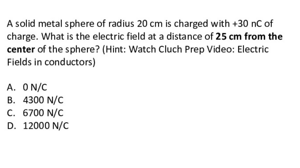 A solid metal sphere of radius 20 cm is charged with +30 nC of
charge. What is the electric field at a distance of 25 cm from the
center of the sphere? (Hint: Watch Cluch Prep Video: Electric
Fields in conductors)
A. O N/C
B. 4300 N/C
C. 6700 N/C
D. 12000 N/C

