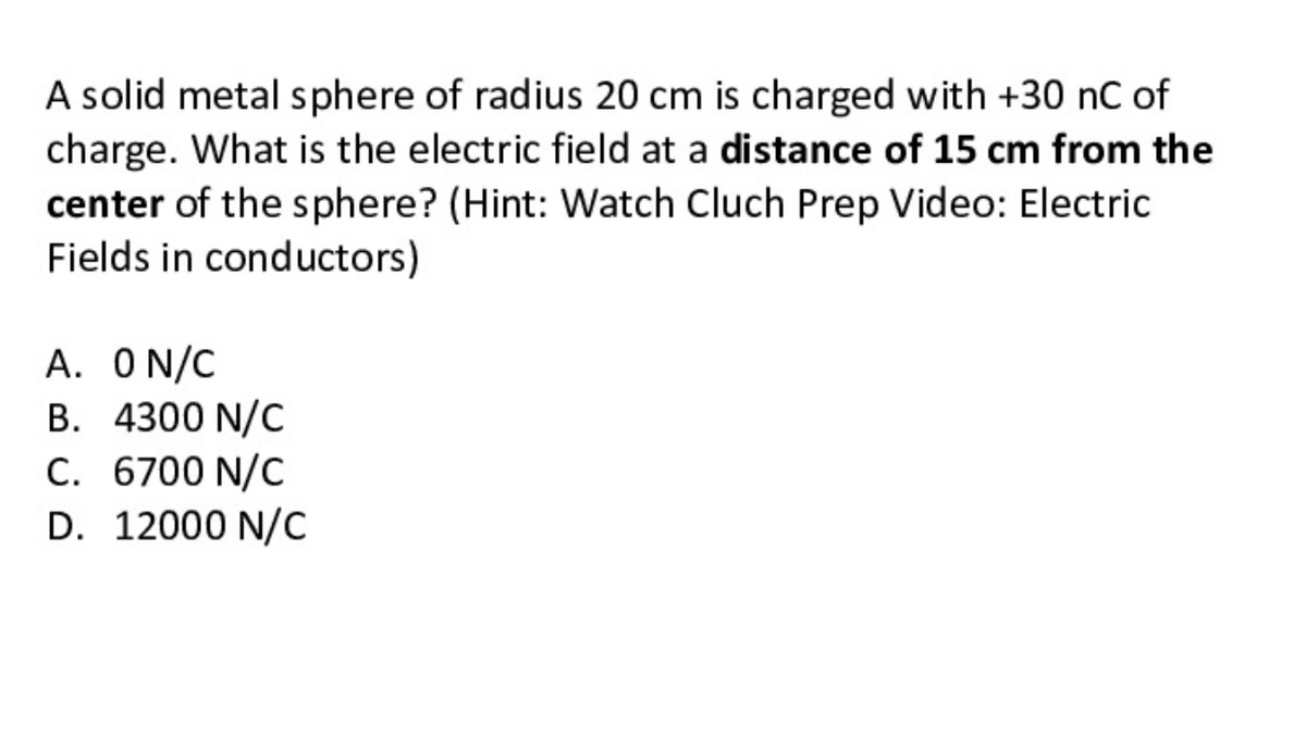 A solid metal sphere of radius 20 cm is charged with +30 nC of
charge. What is the electric field at a distance of 15 cm from the
center of the sphere? (Hint: Watch Cluch Prep Video: Electric
Fields in conductors)
A. ON/C
B. 4300 N/C
C. 6700 N/C
D. 12000 N/C
