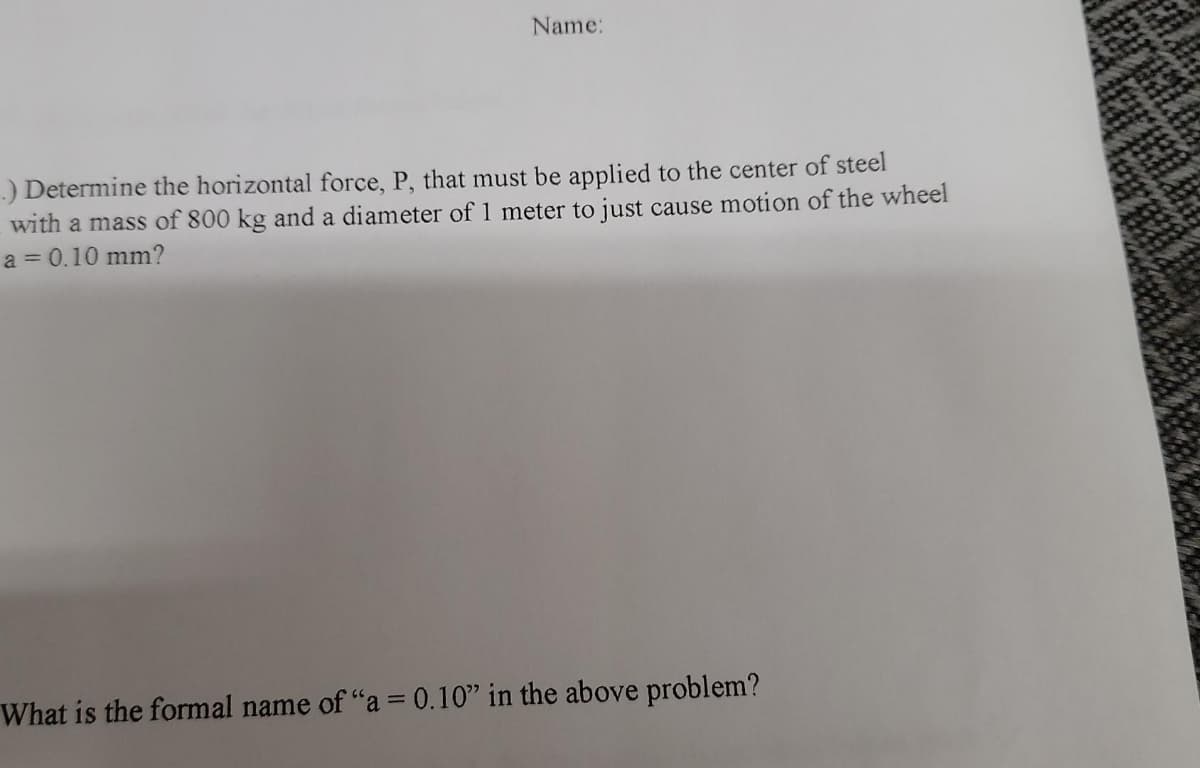 Name:
)Determine the horizontal force, P, that must be applied to the center of steel
with a mass of 800 kg and a diameter of 1 meter to just cause motion of the wheel
a = 0.10 mm?
What is the formal name of "a = 0.10" in the above problem?
