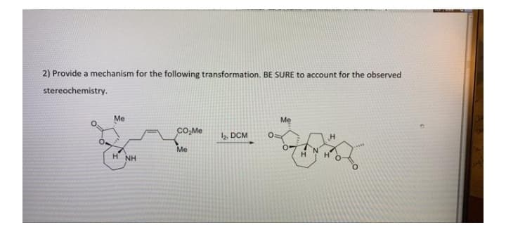 2) Provide a mechanism for the following transformation. BE SURE to account for the observed
stereochemistry.
Me
Mẹ
CO,Me
2. DCM
Me
H NH
O.
