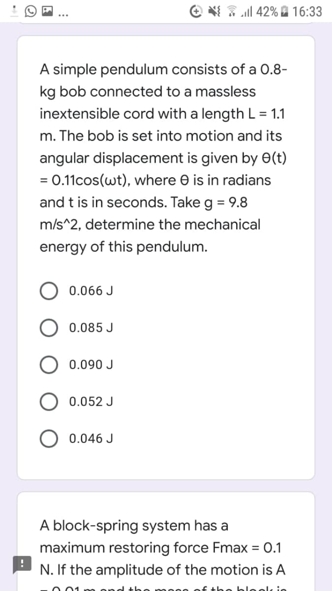 e * ll 42% 16:33
A simple pendulum consists of a 0.8-
kg bob connected to a massless
inextensible cord with a length L = 1.1
m. The bob is set into motion and its
angular displacement is given by E(t)
= 0.11cos(wt), where e is in radians
and t is in seconds. Take g = 9.8
m/s^2, determine the mechanical
energy of this pendulum.
0.066 J
0.085 J
0.090 J
0.052 J
0.046 J
A block-spring system has a
maximum restoring force Fmax = 0.1
%3D
N. If the amplitude of the motion is A
0o blool in
