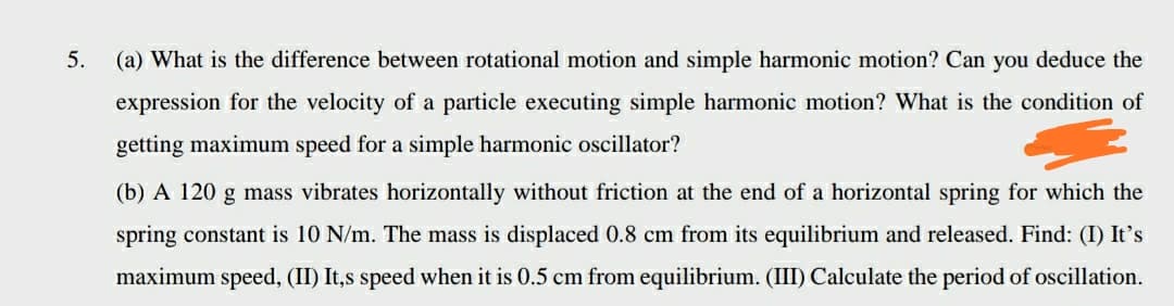 5.
(a) What is the difference between rotational motion and simple harmonic motion? Can you deduce the
expression for the velocity of a particle executing simple harmonic motion? What is the condition of
getting maximum speed for a simple harmonic oscillator?
(b) A 120 g mass vibrates horizontally without friction at the end of a horizontal spring for which the
spring constant is 10 N/m. The mass is displaced 0.8 cm from its equilibrium and released. Find: (I) It's
maximum speed, (II) It,s speed when it is 0.5 cm from equilibrium. (III) Calculate the period of oscillation.
