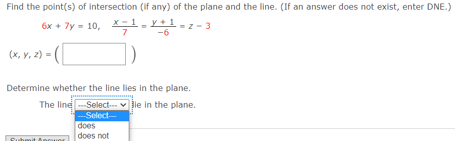 Find the point(s) of intersection (if any) of the plane and the line. (If an answer does not exist, enter DNE.)
6x + 7y = 10,
х — 1
y + 1 -
= z - 3
=
7
-6
(х, у, 2) %3D
Determine whether the line lies in the plane.
The line -Select--- v ie in the plane.
--Select--
does
does not
Submit 0ncwor
