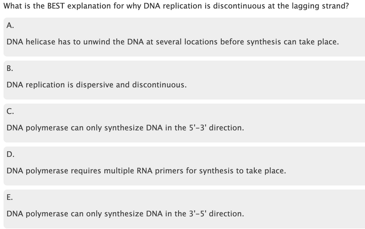 What is the BEST explanation for why DNA replication is discontinuous at the lagging strand?
А.
DNA helicase has to unwind the DNA at several locations before synthesis can take place.
В.
DNA replication is dispersive and discontinuous.
С.
DNA polymerase can only synthesize DNA in the 5'-3' direction.
D.
DNA polymerase requires multiple RNA primers for synthesis to take place.
Е.
DNA polymerase can only synthesize DNA in the 3'-5' direction.
