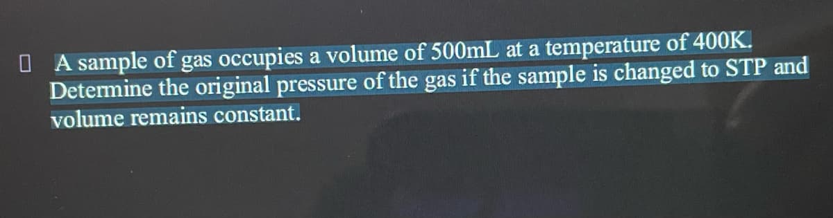 O A sample of gas occupies a volume of 500mL at a temperature of 400K.
Determine the original pressure of the gas if the sample is changed to STP and
volume remains constant.
