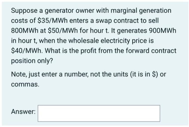 Suppose a generator owner with marginal generation
costs of $35/MWh enters a swap contract to sell
800MWH at $50/MWh for hour t. It generates 900MWH
in hour t, when the wholesale electricity price is
$40/MWh. What is the profit from the forward contract
position only?
Note, just enter a number, not the units (it is in $) or
commas.
Answer:
