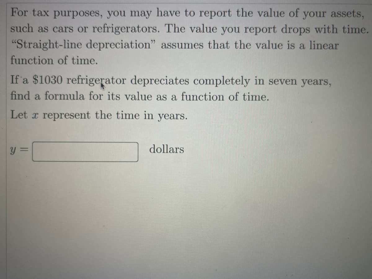 For tax purposes, you may have to report the value of your assets,
such as cars or refrigerators. The value you report drops with time.
"Straight-line depreciation" assumes that the value is a linear
function of time.
If 'a $1030 refrigerator depreciates completely in seven years,
find a formula for its value as a function of time.
Let x represent the time in years.
y =
dollars
%3D
