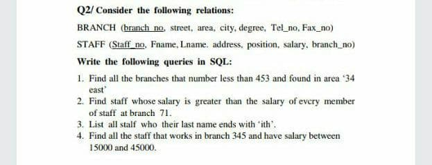 Q2/ Consider the following relations:
BRANCH (branch no, street, area, city, degree, Tel_no, Fax_no)
STAFF (Staff no, Fname, Lname. address, position, salary, branch_no)
Write the following queries in SQL:
1. Find all the branches that number less than 453 and found in area '34
east
2. Find staff whose salary is greater than the salary of evcry member
of staff at branch 71.
3. List all stalf who their last name ends with 'ith'.
4. Find all the staff that works in branch 345 and have salary between
15000 and 45000.
