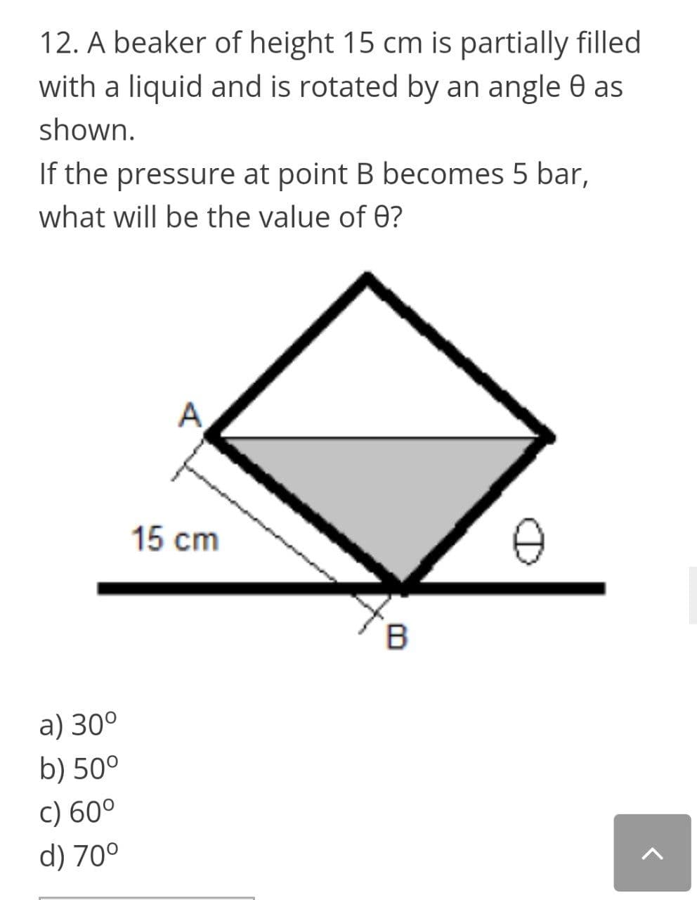 12. A beaker of height 15 cm is partially filled
with a liquid and is rotated by an angle 0 as
shown.
If the pressure at point B becomes 5 bar,
what will be the value of 0?
A
15 cm
a) 30°
b) 50°
c) 60°
d) 70°
