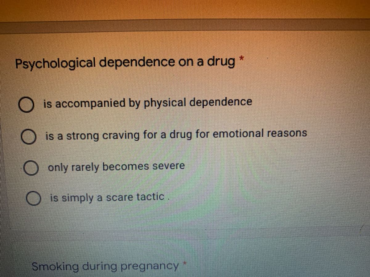 Psychological dependence on a drug *
Ois accompanied by physical dependence
O is a strong craving for a drug for emotional reasons
O only rarely becomes severe
Ois simply a scare tactic
Smoking during pregnancy
