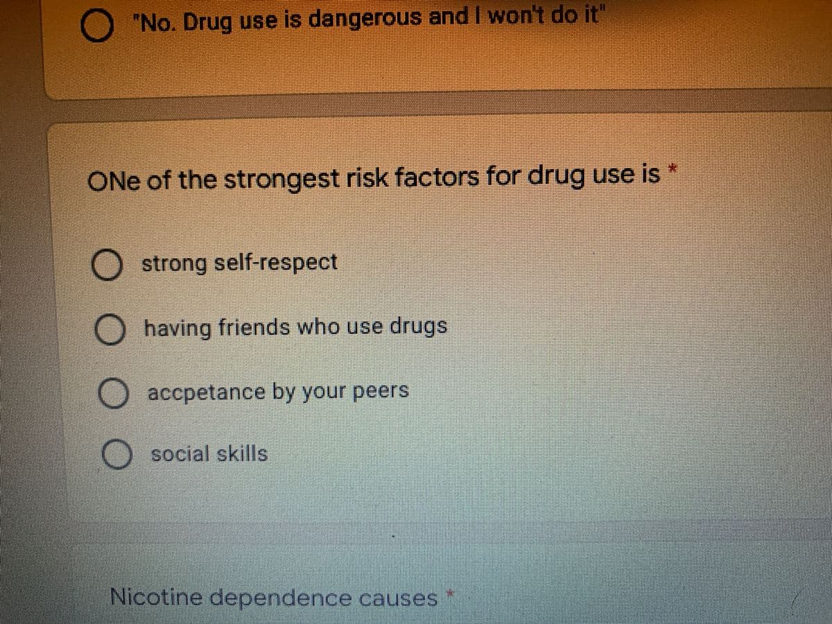 O "No. Drug use is dangerous and I won't do it"
ONe of the strongest risk factors for drug use is
strong self-respect
having friends who use drugs
accpetance by your peers
O social skills
Nicotine dependence causes
