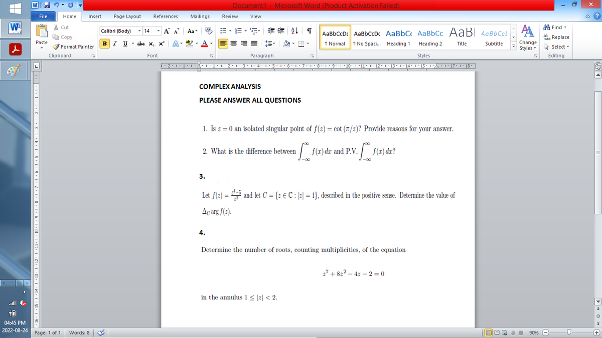 |
W
▶
File
70
Paste
161514·|·13·|·12·|·11·10 ·9··8·1·7·1·6·1·5·1·4·1·3·1·2·1·1···F
Home
Insert
Cut
Copy
Format Painter
Clipboard
TO
04:45 PM
2022-08-24 Page: 1 of 1 Words: 8
Page Layout
Calibri (Body)
BIU
T
14
References
T
Font
Α Α΄
I U abe X₂ X³
x² A
B-B-S ## T AaBbCcDc AaBbCcDc AaBbC AaBbCc AaBI AaBbCcl АА
Normal
No Spaci... Heading 1
Title
Subtitle
Heading 2
Styles
▶ · 2 · 1 · 1 · 1 ···1·1·2·1·3·1·4·1·5·1·6·1·7·1·8·1·9·|·10·|·11· |· 12 · |· 13 · |·14· |·15· |· ·|·17· |· 18.
Mailings
T
Aa
ab
Document1 - Microsoft Word (Product Activation Failed)
View
Aal
3.
Review
4.
Paragraph
COMPLEX ANALYSIS
PLEASE ANSWER ALL QUESTIONS
D
1. Is z = 0 an isolated singular point of f(2)=cot (7/2)? Provide reasons for your answer.
2. What is the difference between f(2) dr and P.V.
v. [₁ f(x) dx?
M
I
Let f(2)= and let C = {2 € C: [2] = 1}, described in the positive sense. Determine the value of
Acarg f(2).
in the annulus 1 ≤|2|< 2.
Determine the number of roots, counting multiplicities, of the equation
27+822-42-2=0
Find
Час Replace
Change
Styles Select
Editing
G
NRE= 90%
90%
@?
E
▶HOA
