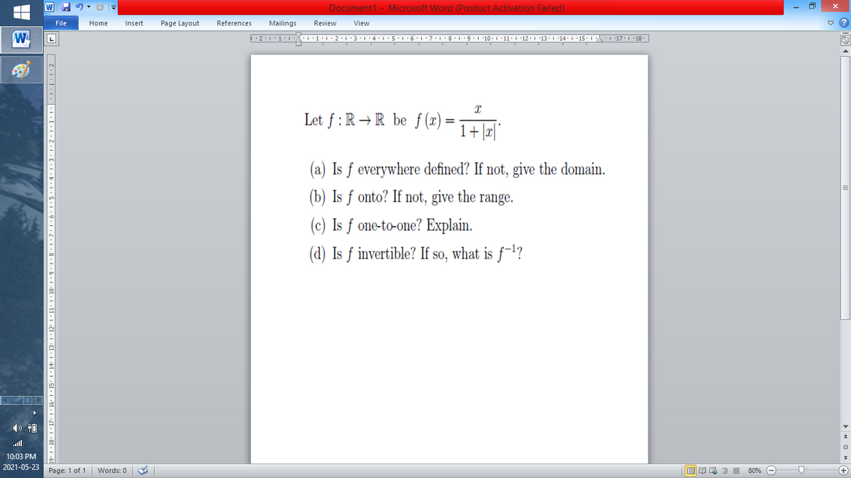Document1 - Microsoft Word (Product Activation Failed)
File
Home
Insert
Page Layout
References
Mailings
Review
View
W
L
Let f: R→R be f (x)
1+|æ|
(a) Is ƒ everywhere defined? If not, give the domain.
(b) Is f onto? If not, give the range.
(c) Is ƒ one-to-one? Explain.
(d) Is ƒ invertible? If so, what is ƒ-'?
) 40
ll
10:03 PM
2021-05-23
Page: 1 of 1
B I E E E 80% e
+)
Words: 0
•91 • I •Z[• I •8I
