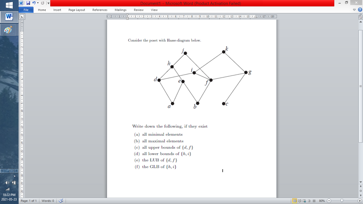 W 9 - U -
Document1 - Microsoft Word (Product Activation Failed)
File
Home
Insert
Page Layout
References
Mailings
Review
View
W
L
Consider the poset with Hasse-diagram below.
g
de
a
Write down the following, if they exist
(a) all minimal elements
(b) all maximal elements
(c) all upper bounds of {d, ƒ}
(d) all lower bounds of {h, i}
(e) the LUB of {d, ƒ }
(f) the GLB of {h, i}
ll
10:22 PM
2021-05-23
Page: 1 of 1
B I E E E 80% e
+)
Words: 0
