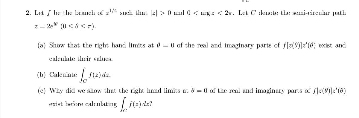 2. Let f be the branch of z¹/4 such that |z| > 0 and 0 < arg z < 2π. Let C denote the semi-circular path
2=2e¹0 (0 ≤ 0 ≤ π).
(a) Show that the right hand limits at 0 = 0 of the real and imaginary parts of f[z(0)]z'(0) exist and
calculate their values.
(b) Calculate Jo
f(z) dz.
(c) Why did we show that the right hand limits at 0 = 0 of the real and imaginary parts of f[z(0)]z′(0)
exist before calculating [ƒ(z) dz?