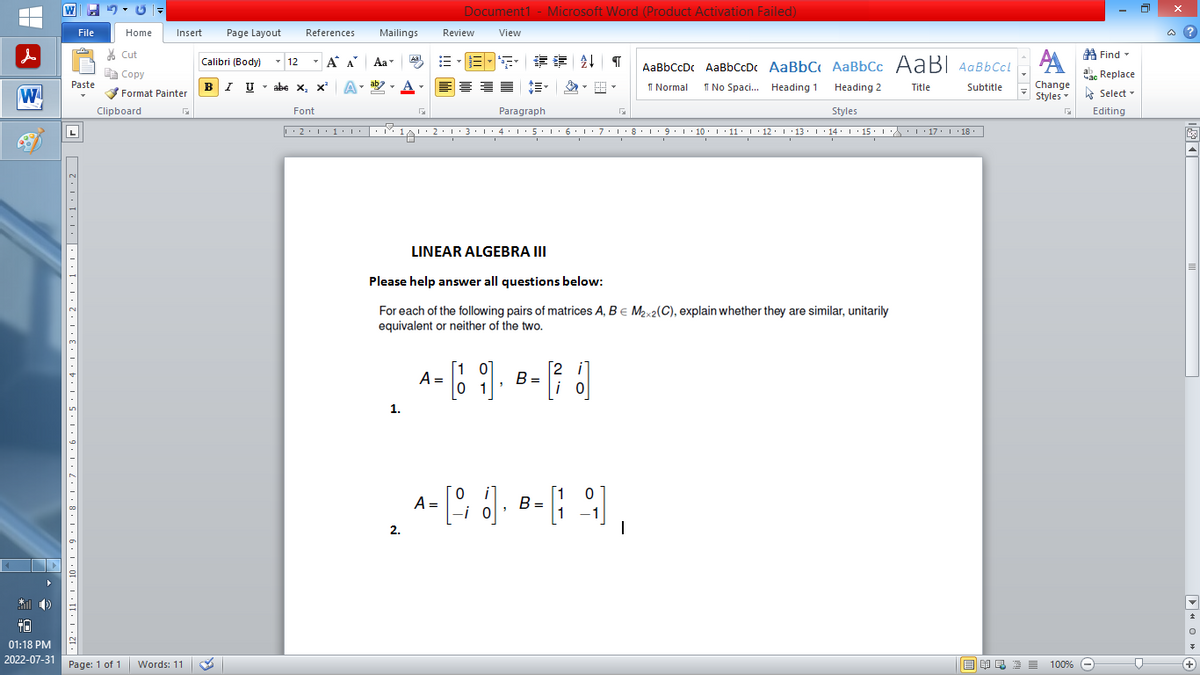 |
W
*))
+0
01:18 PM
2022-07-31
W
File
Paste
7,12,1,11,1,10,1,9,1,8,1,7,1,6,1.5.1,4,1,3.1.2.1,1,1,|,1,1,1.2 | |
Home
Page: 1 of 1
Clipboard
Insert Page Layout References
Cut
Copy
Format Painter
Words: 11
Calibri (Body)
BIU
T
12
T
Á
Α
I U abe X₂ X³
Font
Α΄
A
T
Mailings
Aa
ab
Aal
1.
Document1 - Microsoft Word (Product Activation Failed)
View
Review
B-S** 2¶
A =
Paragraph
Styles
|--2-1-1-1-||-|-1-1·2·1·3·1+4·1· 5 · · · 6 · · · 7 · 1 · 8 · · · 9 ・・・ 10・・・11 · |· 12 · · ·13· · ·14·| · 15 · · · \\, · |· 17 · 1 · 18 ·|-|
1819 1/
I
I
I
I
D
LINEAR ALGEBRA III
Please help answer all questions below:
For each of the following pairs of matrices A, B = M₂x2(C), explain whether they are similar, unitarily
equivalent or neither of the two.
[10
[2 i
(6 9]. B= [(36)]
в
0 1
i
AaBbCcDc AaBbCcDc AaBbC AaBbCc AaBl AaBbccl
1 Normal No Spaci... Heading 1
Heading 2
Title
Subtitle
0
A- [9; 6). 8-(-9),
=
B
=
2.
A
Change
Styles
G
歐美酒100%
Find
Час Replace
Select
Editing
-
D
@?
▶O+