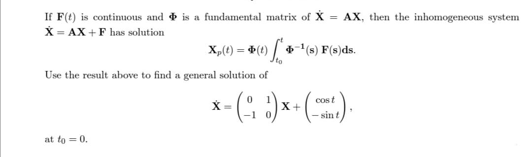 If F(t) is continuous and is a fundamental matrix of X = AX, then the inhomogeneous system
X = AX+F has solution
Xp(t):
= Φ(t)
at to = 0.
[+
to
6-¹(s) F(s)ds.
Use the result above to find a general solution of
X
* = (-₁1₁₂²) x
X +
cost
- sint