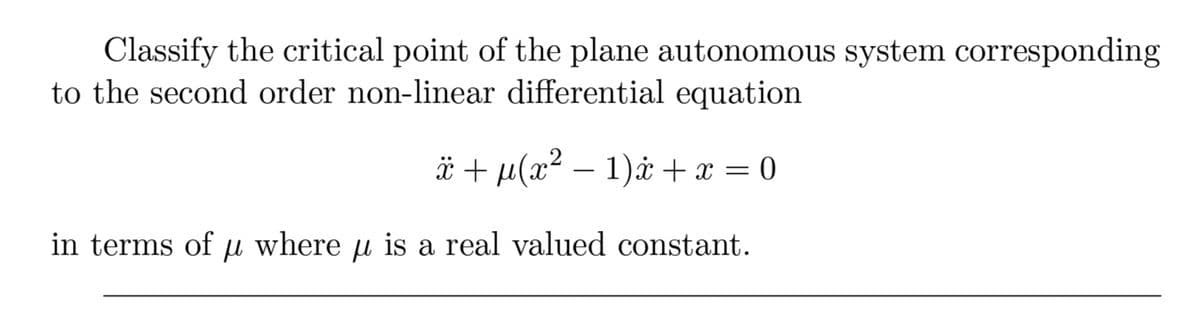 Classify the critical point of the plane autonomous system corresponding
to the second order non-linear differential equation
ï+ µ(x² − 1)x+ x = 0
where μ is a real valued constant.
in terms of μl