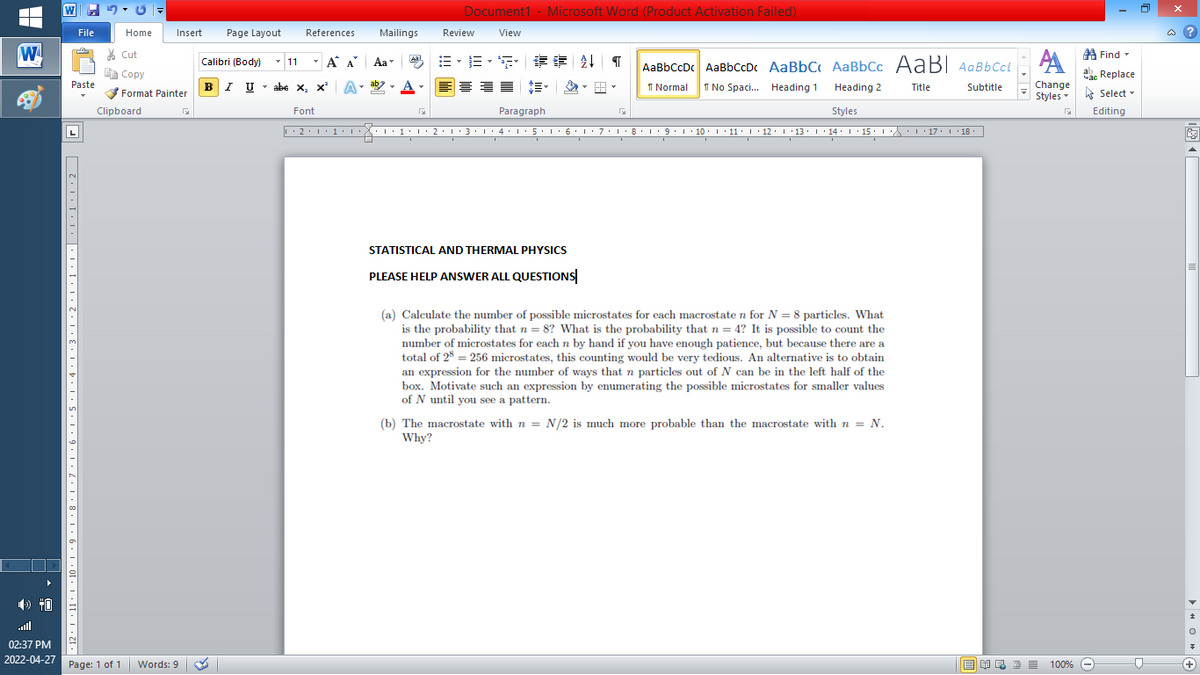 Document1 - Microsoft Word (Product Activation Failed)
File
Home
Insert
Page Layout
References
Mailings
Review
View
a ?
W
% Cut
=。三,年 外T
A Find -
Calibri (Body) - 11
-
A A
Aa
Aal
AaBbCcDc AaBbCcDc AaBbC AaBbCc AaB AaBbCcL
E Copy
ae Replace
Paste
BI U
abe x, x*
A
ab
A
I Normal
I No Spaci. Heading 1
Change
.
Heading 2
Title
Subtitle
Format Painter
Styles - Select -
Clipboard
Font
Paragraph
Styles
Editing
L
• 2. 1:.
I' 2: 1 : 3:1
• 4.I 5.1' 6.1'7
I'8: 1 9 ' 10.L· 11: 1 ' 12.'13 · L 14: 1· 15.1A L'17:1 18
STATISTICAL AND THERMAL PHYSICS
PLEASE HELP ANSWER ALL QUESTIONS
(a) Calculate the number of possible microstates for each macrostate n for N = 8 particles. What
is the probability that n = 8? What is the probability that n = 4? It is possible to count the
number of microstates for each n by hand if you have enough patience, but because there are a
total of 28 = 256 microstates, this counting would be very tedious. An alternative is to obtain
an expression for the number of ways that n particles out of N can be in the left half of the
box. Motivate such an expression by enumerating the possible microstates for smaller values
of N until you see a pattern.
(b) The macrostate with n = N/2 is much more probable than the macrostate with n = N.
Why?
ll
02:37 PM
2022-04-27 Page: 1 of 1
国 昆言
E E E E
+
Words: 9
100% -
