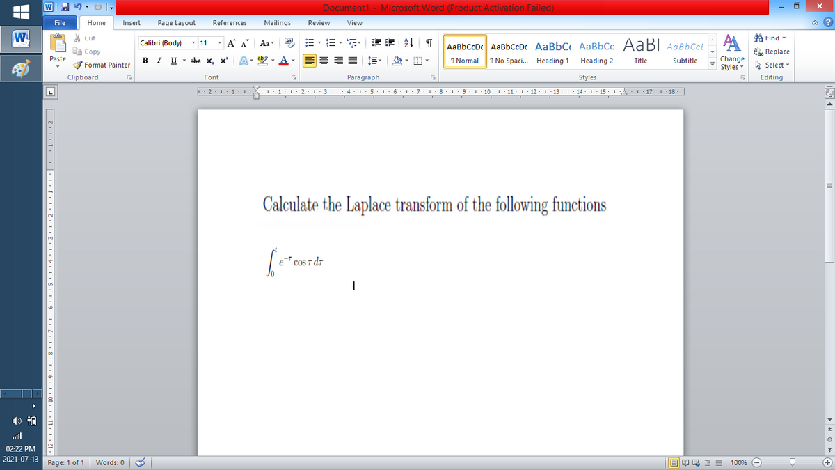 Document1 - Microsoft Word (Product Activation Failed)
File
Home
Insert
Page Layout
References
Mailings
Review
View
a ?
W
% Cut
- A A
Aa
A Find -
Calibri (Body)
- 11
AaBbCcDc AaBbCcDc AaBbC AaBbCc AaB AaBbCcL
E Copy
ae Replace
Paste
I UTabe х, х*
I Normal
I No Spaci. Heading 1
Change
Styles
B
Heading 2
Title
Subtitle
A Select -
Format Painter
Clipboard
Font
Paragraph
Styles
Editing
L
Calculate the Laplace transform of the following functions
e cos T dr
ll
02:22 PM
2021-07-13
Page: 1 of 1
Words: 0
100% -
+
